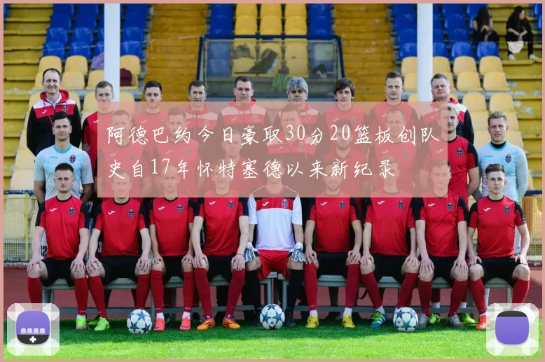阿德巴约今日豪取30分20篮板创队史自17年怀特塞德以来新纪录