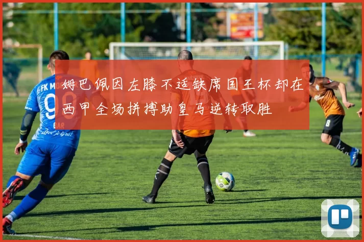 姆巴佩因左膝不适缺席国王杯却在西甲全场拼搏助皇马逆转取胜