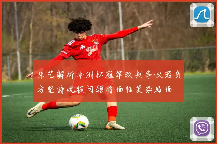 朱艺解析非洲杯冠军改判争议若负方坚持规程问题将面临复杂局面