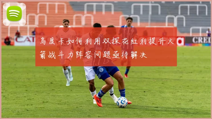 乌度卡如何利用双探花红利提升火箭战斗力阵容问题亟待解决