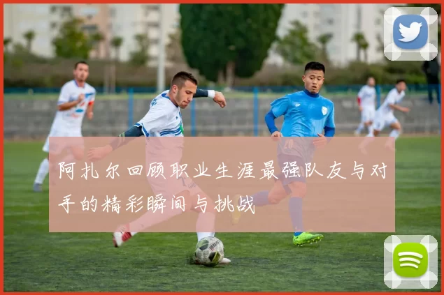 阿扎尔回顾职业生涯最强队友与对手的精彩瞬间与挑战