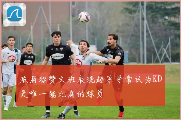 浓眉称赞文班表现超乎寻常认为KD是唯一能比肩的球员