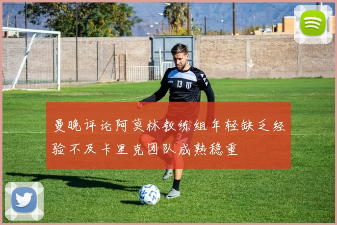 曼晚评论阿莫林教练组年轻缺乏经验不及卡里克团队成熟稳重