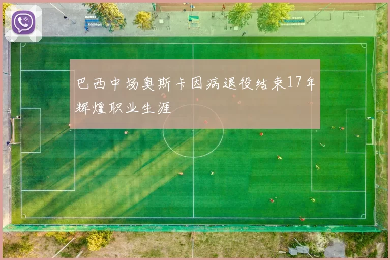 巴西中场奥斯卡因病退役结束17年辉煌职业生涯