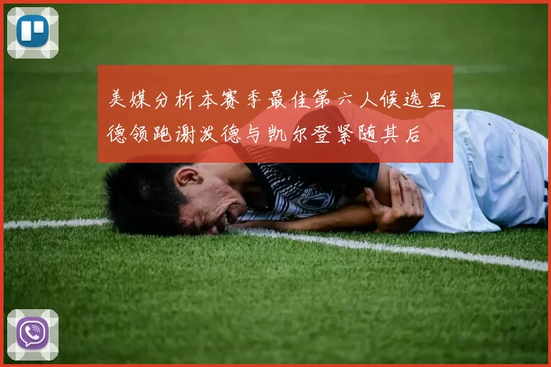 美媒分析本赛季最佳第六人候选里德领跑谢泼德与凯尔登紧随其后
