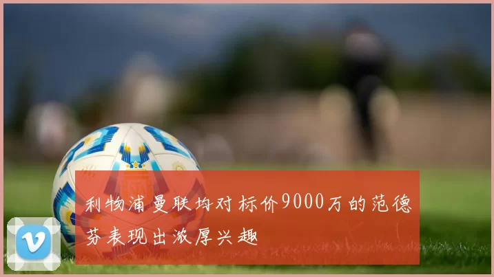 利物浦曼联均对标价9000万的范德芬表现出浓厚兴趣