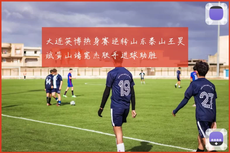 大连英博热身赛逆转山东泰山王昊斌黄山靖宽杰联手进球助胜