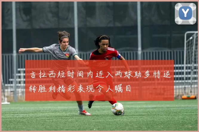 吉拉西短时间内连入两球助多特逆转胜利精彩表现令人瞩目