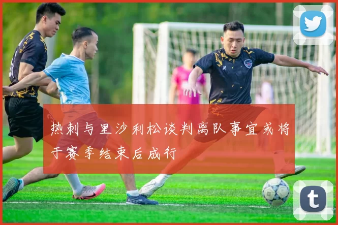 热刺与里沙利松谈判离队事宜或将于赛季结束后成行
