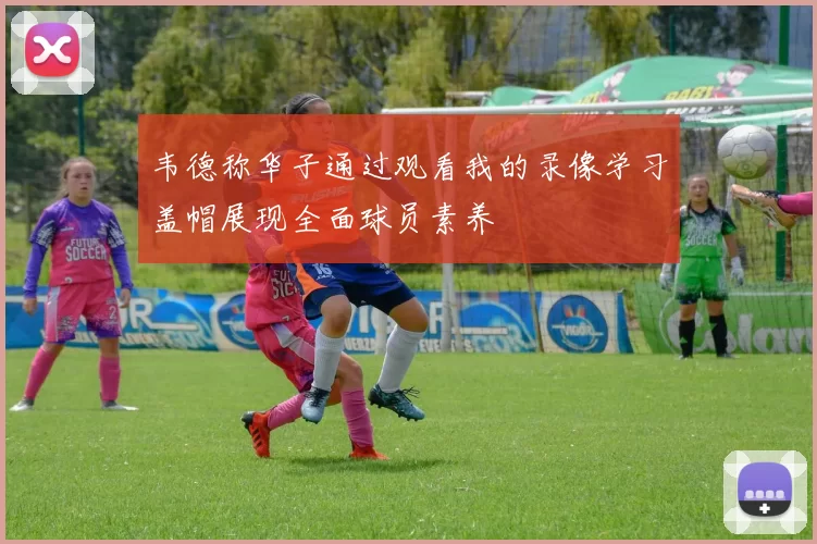 韦德称华子通过观看我的录像学习盖帽展现全面球员素养