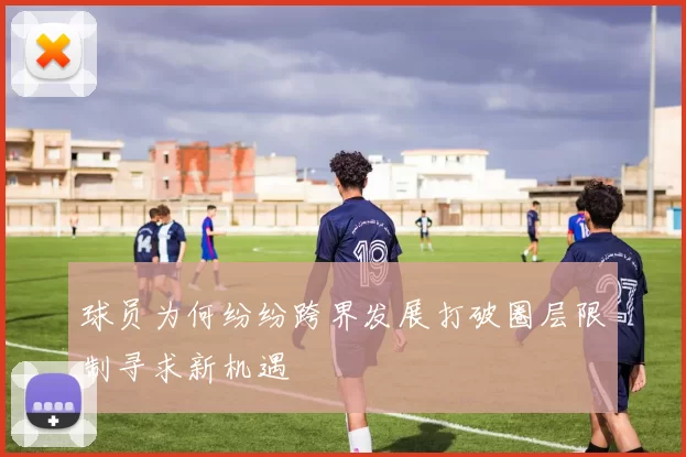 球员为何纷纷跨界发展打破圈层限制寻求新机遇