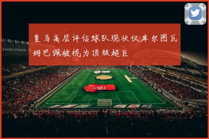 皇马高层评估球队现状仅库尔图瓦姆巴佩被视为顶级超巨